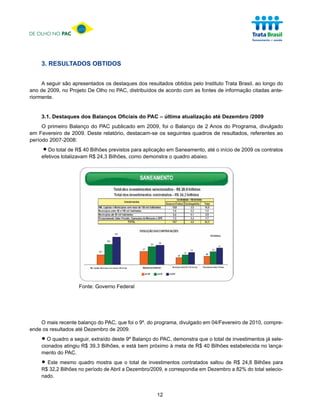 DE OLHO NO PAC




     3. RESULTADOS OBTIDOS


     A seguir são apresentados os destaques dos resultados obtidos pelo Instituto Trata Brasil, ao longo do
ano de 2009, no Projeto De Olho no PAC, distribuídos de acordo com as fontes de informação citadas ante-
riormente.


     3.1. Destaques dos Balanços Oficiais do PAC – última atualização até Dezembro /2009
     O primeiro Balanço do PAC publicado em 2009, foi o Balanço de 2 Anos do Programa, divulgado
em Fevereiro de 2009. Deste relatório, destacam-se os seguintes quadros de resultados, referentes ao
período 2007-2008:

     •  Do total de R$ 40 Bilhões previstos para aplicação em Saneamento, até o início de 2009 os contratos
     efetivos totalizavam R$ 24,3 Bilhões, como demonstra o quadro abaixo.




                     Fonte: Governo Federal




    O mais recente balanço do PAC, que foi o 9º. do programa, divulgado em 04/Fevereiro de 2010, compre-
ende os resultados até Dezembro de 2009.

     • O quadro a seguir,39,3 Bilhões, e 9º Balançopróximo àdemonstra que oBilhões estabelecida nojálança-
     cionados atingiu R$
                          extraído deste
                                         está bem
                                                    do PAC,
                                                            meta de R$ 40
                                                                            total de investimentos sele-

     mento do PAC.

     • Este mesmo no período de Abril aoDezembro/2009, e correspondia em Dezembro aR$ 24,8 Bilhões para
     R$ 32,2 Bilhões
                     quadro mostra que total de investimentos contratados saltou de
                                                                                    82% do total selecio-
     nado.


                                                     12
 