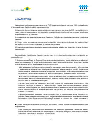 DE OLHO NO PAC




     4. DIAGNÓSTICO


     A experiência prática de acompanhamento do PAC Saneamento durante o ano de 2009, realizada pelo
ITB no seu Projeto De Olho no PAC, demonstrou que:

    • O exercício doneste programa são dificultadosacompanhamentode informaçõesPAC e aplicação dos re-
    cursos públicos
                     controle social relacionado ao
                                                    pela inexistência
                                                                      das obras do
                                                                                   confiáveis, atualizadas
    e detalhadas sobre os contratos;

    • A maior parte das obras de Saneamento Esgoto do PAC não será concluída nos prazos inicialmente
    previstos;

    • Existemcontribuindo paranosatrasos da maioria dos contratos; dos projetos e das obras do PAC,
    que estão
              muitos entraves
                               os
                                  processos de contratação, execução


    • Parapúblico. dos entraves apontados, existem caminhos de solução que dependem da ação direta do
    poder
           muitos




     As dificuldades de obtenção das informações para o monitoramento estão relacionadas aos se-
guintes fatores:

    • Os documentos oficiais do Governo Federal apresentamodados com pouco detalhamento, são divul-
    gados com defasagens de tempo, e são inadequados para acompanhamento em tempo real e gestão/
    atuação sobre os fatores geradores de atrasos nos contratos:

         •  Os balanços do PAC trazem dados totalizados por grandes áreas do programa (ex: infra-estrutura
         – saneamento e habitação, sem detalhamento específico para saneamento esgoto), destacam os
         valores totais de obras selecionadas e contratadas, sem divulgar o acompanhamento efetivo dos
         pagamentos e avanços físicos das obras, e são divulgados com defasagem média de 3 meses;

          • Os relatórios do bom nível de detalhamento, mas com freqüência de divulgação anual, e publica-
         sentam dados com
                             Ministério das Cidades sobre os gastos públicos com saneamento básico apre-

         ção com mais de 6 meses de defasagem;

         • A única éfonte oficialda internet da Caixa Econômica Federal, mas esta fonteatualizadasopor con-
         trato/obra a página
                                  que disponibiliza ao público informações detalhadas e
                                                                                        apresenta avanço
         das obras baseado apenas nas medições relacionadas ao desembolso dos recursos operados pelo
         banco, desconsiderando os avanços resultantes de aplicação dos recursos de contrapartida de
         Estados e Municípios;

         • A obtenção de dados detalhados e atualizados para todos os contratos/obras do PAC não estão dis-
         poníveis para o acompanhamento do público em geral e dependem de contato direto e formal com os
         responsáveis, como fez o ITB no caso da obtenção de dados do Ministério das Cidades e do BNDES.



    • Operadoras:
    e
      Existem discrepâncias entre as informações do Governo Federal e das Administradoras Municipais


         • As informações disponíveis sobre andamento dasnão existe divulgação pública de informações
         bolsos dos recursos federais e das contrapartidas, e
                                                              obras não apresentam a soma dos desem-

         detalhadas sobre motivos de atrasos e justificativas.


                                                       21
 