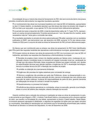 DE OLHO NO PAC




     A constatação de que a maioria das obras de Saneamento do PAC não será concluída dentro dos prazos
previstos inicialmente está evidente nos seguintes resultados apurados:

     • no monitoramento das obrasresultados apontam que dois terços das 500 milda amostra não chegam a
     no item 3.3 deste relatório, os
                                     nos municípios brasileiros com mais de
                                                                            obras
                                                                                  habitantes, apresentados

     20% do total a ser executado, e que apenas 19,7% dos recursos foram efetivamente aplicados;

     • no período de março a dezembro de 2009, o total de desembolso saltou deeste ritmo for mantido, serão
     tando um avanço de aproximadamente 10 pontos percentuais em 1 ano. Se
                                                                               11,7 para 19,7%, represen-

     necessários mais de 7 anos para a conclusão das obras;

     • os resultadosSIAFI, que demonstramde obras selecionadade 2009, somente 14,7% dos valores empe-
     publicados no
                     apontados na amostra
                                          que, até dezembro
                                                              pelo ITB estão coerentes com os resultados

     nhados do OGU para o conjunto de todas as obras de Saneamento do PAC já foram efetivamente pagos.


      Os fatores que vem contribuindo para os atrasos nas obras de saneamento do PAC foram identificados
pelo ITB a partir das respostas recebidas das operadoras e administradores municipais, apresentados a seguir:

     • Principaisapontados nas respostasobrasOperadores e Administradoresmunicípios com mais de 500 mil
     habitantes,
                  motivos de atrasos nas
                                         dos
                                              de saneamento do PAC nos
                                                                          municipais:

          • Revisões de projetos (maiorlocais no de citações) gerados por fatores inicial (ex. canalização de
          figuração urbana e condições
                                        número
                                                 momento em relação à previsão
                                                                                  como: mudanças da con-

          córrego que não estava informada, áreas ocupadas por favelas que exigem remoção, etc); ajustes
          de especificações técnicas para atender padrões e exigências da CEF e atualização tecnológica;
          demora na análise técnica da CEF e liberação das revisões de projeto.

           • Lentidão na obtenção de Licenciamento Ambiental;
           • Exigências não previstas de órgãos estaduais para concessão de outorga;
           • Demoratitularidade denão previstas por parte das Prefeituras: atraso na desapropriação e para
          cessão de
                      e exigências
                                   área para execução de obra; demora na liberação das vias urbanas
                                                                                                      con-

          execução de redes coletoras; mudança de responsabilidade de parte da obra, gerando demanda
          por adequação de escopo do contrato e revisão de projetos;

          • Questionamentos no processo de licitação;
          • Ineficiência das próprias operadoras ou contratadas: atraso na execução, gerando nova licitação;
          atraso no envio de boletins das medições, adiando liberação de recursos.


     Visando contribuir para a redução dos entraves à realização de todas as obras de saneamento no país,
e não somente as que integram o PAC, o Instituto Trata Brasil realizou uma pesquisa junto a diversos agentes
do setor, que resultou na formatação de uma tabela, apresentada no Anexo 2 deste trabalho. Nesta tabela,
os entraves aparecem agrupados e detalhados, e seguidos de sugestões de ações para que sejam vencidos
ou minimizados. Esta tabela foi reproduzida num documento que foi formalmente encaminhado pelo Instituto
Trata Brasil ao Senado e à Câmara dos Deputados, no mês de Dezembro de 2009.




                                                      22
 