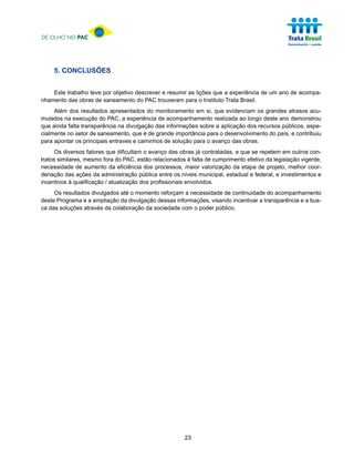 DE OLHO NO PAC




     5. CONCLUSÕES


    Este trabalho teve por objetivo descrever e resumir as lições que a experiência de um ano de acompa-
nhamento das obras de saneamento do PAC trouxeram para o Instituto Trata Brasil.
     Além dos resultados apresentados do monitoramento em si, que evidenciam os grandes atrasos acu-
mulados na execução do PAC, a experiência de acompanhamento realizada ao longo deste ano demonstrou
que ainda falta transparência na divulgação das informações sobre a aplicação dos recursos públicos, espe-
cialmente no setor de saneamento, que é de grande importância para o desenvolvimento do país, e contribuiu
para apontar os principais entraves e caminhos de solução para o avanço das obras.
      Os diversos fatores que dificultam o avanço das obras já contratadas, e que se repetem em outros con-
tratos similares, mesmo fora do PAC, estão relacionados à falta de cumprimento efetivo da legislação vigente,
necessidade de aumento da eficiência dos processos, maior valorização da etapa de projeto, melhor coor-
denação das ações da administração pública entre os níveis municipal, estadual e federal, e investimentos e
incentivos à qualificação / atualização dos profissionais envolvidos.
     Os resultados divulgados até o momento reforçam a necessidade de continuidade do acompanhamento
deste Programa e a ampliação da divulgação dessas informações, visando incentivar a transparência e a bus-
ca das soluções através da colaboração da sociedade com o poder público.




                                                       23
 