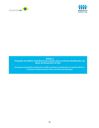 DE OLHO NO PAC




                                           ANEXO 2
     Propostas do Instituto Trata Brasil para solução para os entraves identificados nas
                             Obras de Saneamento do PAC

      Documento encaminhado em Dezembro de 2009 à Comissão de Infraestrutura do Senado Federal e à
                    Comissão de Desenvolvimento Urbano da Câmara dos Deputados




                                                  34
 