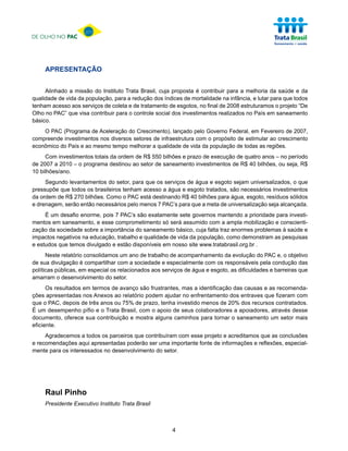 DE OLHO NO PAC




     APRESENTAÇÃO


     Alinhado a missão do Instituto Trata Brasil, cuja proposta é contribuir para a melhoria da saúde e da
qualidade de vida da população, para a redução dos índices de mortalidade na infância, e lutar para que todos
tenham acesso aos serviços de coleta e de tratamento de esgotos, no final de 2008 estruturamos o projeto “De
Olho no PAC” que visa contribuir para o controle social dos investimentos realizados no País em saneamento
básico.
    O PAC (Programa de Aceleração do Crescimento), lançado pelo Governo Federal, em Fevereiro de 2007,
compreende investimentos nos diversos setores de infraestrutura com o propósito de estimular ao crescimento
econômico do País e ao mesmo tempo melhorar a qualidade de vida da população de todas as regiões.
     Com investimentos totais da ordem de R$ 550 bilhões e prazo de execução de quatro anos – no período
de 2007 a 2010 – o programa destinou ao setor de saneamento investimentos de R$ 40 bilhões, ou seja, R$
10 bilhões/ano.
     Segundo levantamentos do setor, para que os serviços de água e esgoto sejam universalizados, o que
pressupõe que todos os brasileiros tenham acesso a água e esgoto tratados, são necessários investimentos
da ordem de R$ 270 bilhões. Como o PAC está destinando R$ 40 bilhões para água, esgoto, resíduos sólidos
e drenagem, serão então necessários pelo menos 7 PAC’s para que a meta de universalização seja alcançada.
     É um desafio enorme, pois 7 PAC’s são exatamente sete governos mantendo a prioridade para investi-
mentos em saneamento, e esse comprometimento só será assumido com a ampla mobilização e conscienti-
zação da sociedade sobre a importância do saneamento básico, cuja falta traz enormes problemas à saúde e
impactos negativos na educação, trabalho e qualidade de vida da população, como demonstram as pesquisas
e estudos que temos divulgado e estão disponíveis em nosso site www.tratabrasil.org.br .
      Neste relatório consolidamos um ano de trabalho de acompanhamento da evolução do PAC e, o objetivo
de sua divulgação é compartilhar com a sociedade e especialmente com os responsáveis pela condução das
políticas públicas, em especial os relacionados aos serviços de água e esgoto, as dificuldades e barreiras que
amarram o desenvolvimento do setor.
      Os resultados em termos de avanço são frustrantes, mas a identificação das causas e as recomenda-
ções apresentadas nos Anexos ao relatório podem ajudar no enfrentamento dos entraves que fizeram com
que o PAC, depois de três anos ou 75% de prazo, tenha investido menos de 20% dos recursos contratados.
É um desempenho pífio e o Trata Brasil, com o apoio de seus colaboradores a apoiadores, através desse
documento, oferece sua contribuição e mostra alguns caminhos para tornar o saneamento um setor mais
eficiente.
     Agradecemos a todos os parceiros que contribuíram com esse projeto e acreditamos que as conclusões
e recomendações aqui apresentadas poderão ser uma importante fonte de informações e reflexões, especial-
mente para os interessados no desenvolvimento do setor.




     Raul Pinho
     Presidente Executivo Instituto Trata Brasil



                                                       4
 
