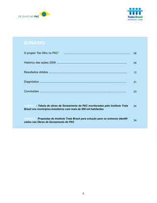 DE OLHO NO PAC




   SUMÁRIO

   O projeto “De Olho no PAC”                      ....................................................................................   06


   Histórico das ações 2009 ..........................................................................................                    09


   Resultados obtidos ....................................................................................................                12


   Diagnóstico ...............................................................................................................            21


   Conclusões ...............................................................................................................             23




   ANEXO 1 - Tabela de obras de Saneamento do PAC monitoradas pelo Instituto Trata                                                        24
   Brasil nos municípios brasileiros com mais de 500 mil habitantes


   ANEXO 2 - Propostas do Instituto Trata Brasil para solução para os entraves identifi-
                                                                                                                                          34
   cados nas Obras de Saneamento do PAC




                                                                          5
 