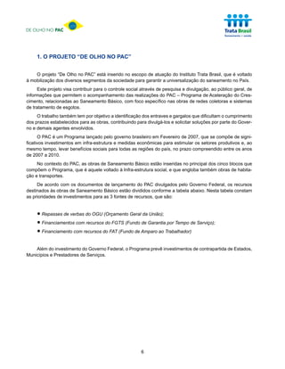 DE OLHO NO PAC




     1. O PROJETO “DE OLHO NO PAC”


    O projeto “De Olho no PAC” está inserido no escopo de atuação do Instituto Trata Brasil, que é voltado
à mobilização dos diversos segmentos da sociedade para garantir a universalização do saneamento no País.
     Este projeto visa contribuir para o controle social através de pesquisa e divulgação, ao público geral, de
informações que permitem o acompanhamento das realizações do PAC – Programa de Aceleração do Cres-
cimento, relacionadas ao Saneamento Básico, com foco específico nas obras de redes coletoras e sistemas
de tratamento de esgotos.
     O trabalho também tem por objetivo a identificação dos entraves e gargalos que dificultam o cumprimento
dos prazos estabelecidos para as obras, contribuindo para divulgá-los e solicitar soluções por parte do Gover-
no e demais agentes envolvidos.
      O PAC é um Programa lançado pelo governo brasileiro em Fevereiro de 2007, que se compõe de signi-
ficativos investimentos em infra-estrutura e medidas econômicas para estimular os setores produtivos e, ao
mesmo tempo, levar benefícios sociais para todas as regiões do país, no prazo compreendido entre os anos
de 2007 a 2010.
     No contexto do PAC, as obras de Saneamento Básico estão inseridas no principal dos cinco blocos que
compõem o Programa, que é aquele voltado à Infra-estrutura social, e que engloba também obras de habita-
ção e transportes.
     De acordo com os documentos de lançamento do PAC divulgados pelo Governo Federal, os recursos
destinados às obras de Saneamento Básico estão divididos conforme a tabela abaixo. Nesta tabela constam
as prioridades de investimentos para as 3 fontes de recursos, que são:



     • Repasses de verbas do OGU (Orçamento Geral da União);
     • Financiamentos com recursos do FGTS (Fundo de Garantia por Tempo de Serviço);
     • Financiamento com recursos do FAT (Fundo de Amparo ao Trabalhador)
    Além do investimento do Governo Federal, o Programa prevê investimentos de contrapartida de Estados,
Municípios e Prestadores de Serviços.




                                                        6
 