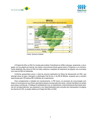 DE OLHO NO PAC




                       Fonte: Governo Federal




    O Projeto De Olho no PAC foi iniciado pelo Instituto Trata Brasil em 2008 e abrange, atualmente, a divul-
gação, em sua página da internet, dos dados e documentos oficiais gerais sobre o Programa e um monitora-
mento detalhado das obras do PAC de redes coletoras e estações de tratamento de esgotos nos municípios
com mais de 500 mil habitantes.
     Conforme apresentado acima, o total de recursos destinados às Obras de Saneamento do PAC, que
abrange obras de água, drenagem e destinação final de lixo, é de R$ 40 Bilhões, enquanto que a amostra
selecionada pelo ITB totaliza R$ 2,8 Bilhões de investimentos.
     Para complementar o trabalho de monitoramento, o ITB iniciou um processo de comunicação com
todos os municípios em que foram apontados atrasos na execução das obras, visando identificar as razões
para essas ocorrências. O diálogo foi estabelecido com os Operadores e Administradores Municipais atra-
vés de correspondências, que passaram a ser disponibilizadas para consulta dos interessados na página
da internet do ITB, na seção relativa ao Projeto De Olho no PAC.




                                                        7
 