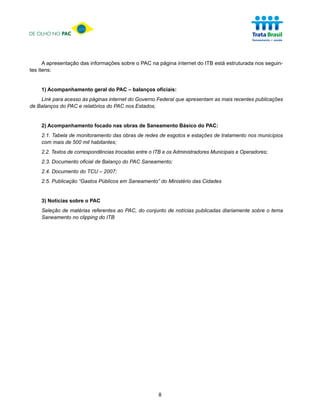 DE OLHO NO PAC




      A apresentação das informações sobre o PAC na página internet do ITB está estruturada nos seguin-
tes itens:


    1) Acompanhamento geral do PAC – balanços oficiais:
    Link para acesso às páginas internet do Governo Federal que apresentam as mais recentes publicações
de Balanços do PAC e relatórios do PAC nos Estados;


    2) Acompanhamento focado nas obras de Saneamento Básico do PAC:
    2.1. Tabela de monitoramento das obras de redes de esgotos e estações de tratamento nos municípios
    com mais de 500 mil habitantes;
    2.2. Textos de correspondências trocadas entre o ITB e os Administradores Municipais e Operadores;
    2.3. Documento oficial de Balanço do PAC Saneamento;
    2.4. Documento do TCU – 2007;
    2.5. Publicação “Gastos Públicos em Saneamento” do Ministério das Cidades


    3) Notícias sobre o PAC
    Seleção de matérias referentes ao PAC, do conjunto de notícias publicadas diariamente sobre o tema
    Saneamento no clipping do ITB




                                                      8
 