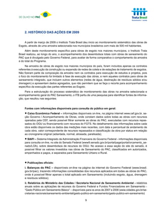 DE OLHO NO PAC




     2. HISTÓRICO DAS AÇÕES EM 2009


    A partir de março de 2009 o Instituto Trata Brasil deu inicio ao monitoramento sistemático das obras de
Esgoto, através de uma amostra selecionada nos municípios brasileiros com mais de 500 mil habitantes.
     Além deste monitoramento específico para obras de esgoto nos maiores municípios, o Instituto Trata
Brasil realizou, ao longo do ano, o acompanhamento dos desembolsos totais com obras de saneamento do
PAC que é divulgado pelo Governo Federal, para avaliar de forma comparativa o comportamento da amostra
e do total do Programa.
     Na amostra de obras de esgoto nos maiores municípios do país, foram incluídos apenas os contratos
referentes à execução da construção ou expansão de redes de coleta e de estações de tratamento de esgotos.
Não fizeram parte da composição da amostra nem os contratos para execução de estudos e projetos, pois
o foco do monitoramento foi limitado à fase de execução das obras, e nem aqueles contratos para obras de
saneamento integrado, que incluem outros elementos (redes de água, destinação de resíduos sólidos e/ou
drenagem) e apresentam dados agregados, que não permitem que se faça o recorte para acompanhamento
específico da execução das partes referentes ao Esgoto.
     Para a estruturação do processo sistemático de monitoramento das obras na amostra selecionada e
acompanhamento geral do PAC Saneamento, o ITB partiu de uma pesquisa para identificar fontes de informa-
ção, que resultou nas seguintes:


     Fontes com informações disponíveis para consulta do público em geral:

     • Caixa Econômica Federal – informações onde constam dados sobre todas as obras com recursos
     ção Governo / Acompanhamento de Obras,
                                             disponíveis on-line, na página internet www.cef.gov.br, se-

     operados pela CEF, sendo possível filtrar somente as obras do PAC, executadas com recursos repas-
     sados do OGU ou financiamento com recursos do FGTS. No detalhamento das informações sobre cada
     obra estão disponíveis os dados das medições mais recentes, com data e percentual de andamento de
     cada obra, valor correspondente de recursos repassados e classificação da obra por status em relação
     ao cronograma original (adiantada, normal, atrasada, paralisada);

     • SIAFI – Sistema Integrado do Senado Federal (www9.senado.gov.br/portal/page/portal/orcamento_se-
     para consulta on-line, no site
                                    de Administração Financeira do Governo Federal - informações disponíveis

     nado/LOA), sobre desembolsos de recursos do OGU. No acesso a essa seção do site do senado, é
     possível filtrar os valores investidos nas obras de Saneamento do PAC, classificados em autorizados,
     empenhados e pagos, e separados para Saneamento Urbano e Rural.



     • Publicações oficiais:
     i. Balanços do PAC – disponíveis on-line na página da internet do Governo Federal (www.brasil.
     gov.br/pac), trazendo informações consolidadas dos recursos aplicados em todas as obras do PAC,
     onde é possível filtrar apenas o total aplicado em Saneamento (incluindo esgoto, água, drenagem
     e resíduos sólidos);
     ii. Relatórios do Ministério das Cidades / Secretaria Nacional de Saneamento Ambiental - relatórios
     anuais sobre as aplicações de recursos do Governo Federal e Fundos Financiadores em Saneamento -
     “Gasto Público em Saneamento Básico” – disponíveis para os anos de 2007 e 2008 (www.cidades.gov.br/se-
     cretarias-nacionais/saneamento-ambiental/gasto-publico-em-saneamento/gasto-publico-em-saneamento)

                                                       9
 