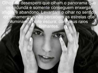 Olhos de desespero que olham o panorama que os circunda e somente conseguem enxergar aflição e abandono. Levantam o olhar no sentido do firmamento e não percebem as estrelas que iluminam a noite escura, com seus raios brilhantes. 