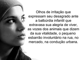 Olhos de irritação que expressam seu desagrado ante a balbúrdia infantil que extravasa sua alegria de viver, as vozes dos animais que dizem da sua vitalidade, o pequeno  esbarrão involuntário na rua, no mercado, na condução urbana. 