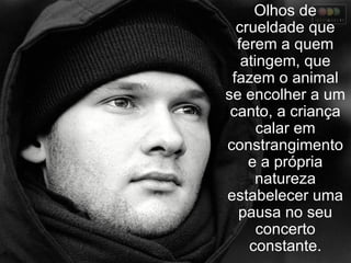 Olhos de crueldade que ferem a quem atingem, que fazem o animal se encolher a um canto, a criança calar em constrangimento e a própria natureza estabelecer uma pausa no seu concerto constante. 