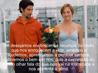 Se desejamos enobrecer os recursos da visão que nos enriquecem a vida, amemos e ajudemos, aprendamos a perdoar sempre, cultivemos o bem em nós, pois a expressão do nosso olhar fala do que nos vai na intimidade e nos alimenta a alma. 