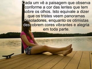 C ada um vê a paisagem que observa conforme a cor das lentes que tem sobre os olhos. Isto equivale a dizer que os tristes veem panoramas desoladores, enquanto os otimistas  des cobrem cores vibrantes e alegria em toda parte. 