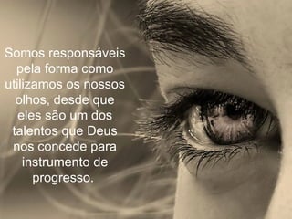 Somos responsáveis pela forma como utilizamos os nossos olhos, desde que eles são um dos talentos que Deus nos concede para instrumento de progresso.  