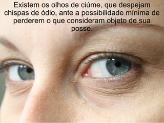 Existem os olhos de ciúme, que despejam chispas de ódio, ante a possibilidade mínima de perderem o que consideram objeto de sua posse. 