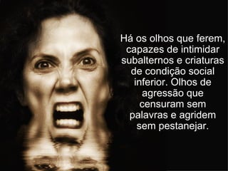 Há os olhos que ferem, capazes de intimidar subalternos e criaturas de condição social inferior. Olhos de agressão que censuram sem palavras e agridem sem pestanejar. 