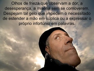 Olhos de frieza que observam a dor, a desesperança, a miséria sem se comoverem. Despejam tal gelo que impedem o necessitado de estender a mão em súplica ou a expressar o próprio infortúnio em palavras. 