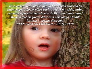 Essa amiga não sabia o quanto Emy havia chorado na infância por não ter olhos azuis... Mas Emy pôde, enfim, entender o porquê daquele não de Deus há tantos anos ! Bem...o que eu queria dizer com essa longa e bonita história ? Apenas dizer que  DEUS ESTÁ NO CONTROLE DE TUDO !!! 012 Colacio.j 