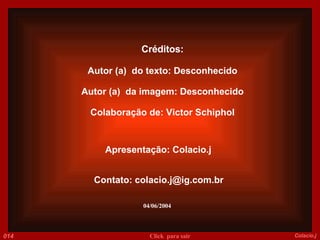 Créditos: Autor (a)  do texto: Desconhecido Autor (a)  da imagem: Desconhecido Colaboração de: Victor Schiphol Apresentação: Colacio.j Contato: colacio.j@ig.com.br 04/06/2004 014 Colacio.j Click  para sair 