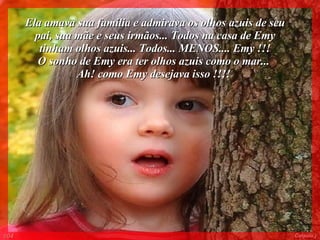 Ela amava sua família e admirava os olhos azuis de seu pai, sua mãe e seus irmãos... Todos na casa de Emy tinham olhos azuis... Todos... MENOS.... Emy !!! O sonho de Emy era ter olhos azuis como o mar...  Ah! como Emy desejava isso !!!!   004 Colacio.j 