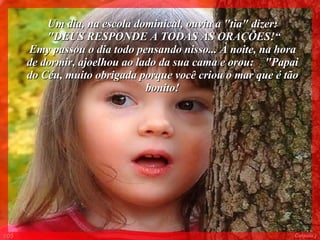 Um dia, na escola dominical, ouviu a "tia" dizer: "DEUS RESPONDE A TODAS AS ORAÇÕES!“ Emy passou o dia todo pensando nisso... À noite, na hora de dormir, ajoelhou ao lado da sua cama e orou:  "Papai do Céu, muito obrigada porque você criou o mar que é tão bonito! 005 Colacio.j 