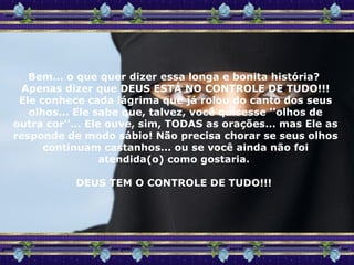 Bem... o que quer dizer essa longa e bonita história?  Apenas dizer que DEUS ESTÁ NO CONTROLE DE TUDO!!! Ele conhece cada lágrima que já rolou do canto dos seus olhos... Ele sabe que, talvez, você quisesse ''olhos de outra cor''... Ele ouve, sim, TODAS as orações... mas Ele as responde de modo sábio! Não precisa chorar se seus olhos continuam castanhos... ou se você ainda não foi atendida(o) como gostaria.  DEUS TEM O CONTROLE DE TUDO!!!  