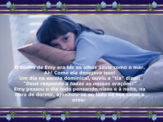 O sonho de Emy era ter os olhos azuis como o mar. Ah! Como ela desejava isso! Um dia na escola dominical, ouviu a “tia” dizer: “ Deus responde a todas as nossas orações!” Emy passou o dia todo pensando nisso e à noite, na hora de dormir, ajoelhou-se ao lado da sua cama e orou:  
