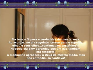 Ela teve a fé pura e verdadeira de uma criança. Ao acordar, no dia seguinte, correu para o espelho, olhou e seus olhos...continuavam castanhos!!! Naquele dia Emy aprendeu que um não também  era resposta! A menininha agradeceu a Deus do mesmo modo, mas não entendia, só confiava! 