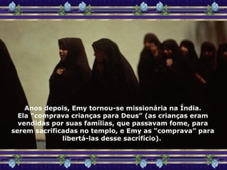 Anos depois, Emy tornou-se missionária na Índia. Ela “comprava crianças para Deus” (as crianças eram vendidas por suas famílias, que passavam fome, para serem sacrificadas no templo, e Emy as “comprava” para libertá-las desse sacrifício).  