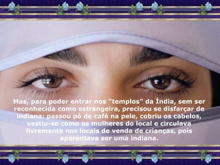 Mas, para poder entrar nos “templos” da Índia, sem ser reconhecida como estrangeira, precisou se disfarçar de indiana: passou pó de café na pele, cobriu os cabelos, vestiu-se como as mulheres do local e circulava livremente nos locais de venda de crianças, pois aparentava ser uma indiana. 
