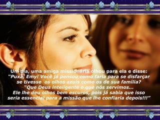 Um dia, uma amiga missionária olhou para ela e disse: “ Puxa, Emy! Você já pensou como faria para se disfarçar se tivesse  os olhos azuis como os de sua família? “ Que Deus inteligente o que nós servimos... Ele lhe deu olhos bem escuros, pois já sabia que isso seria essencial para a missão que lhe confiaria depois!!!” 