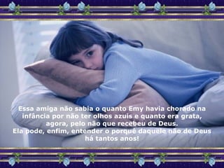 Essa amiga não sabia o quanto Emy havia chorado na infância por não ter olhos azuis e quanto era grata, agora, pelo não que recebeu de Deus. Ela pode, enfim, entender o porquê daquele não de Deus há tantos anos! 