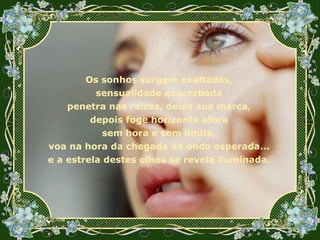 Os sonhos surgem exaltados, sensualidade exacerbada penetra nas raízes, deixa sua marca, depois foge horizonte afora sem hora e sem limite, voa na hora da chegada da onda esperada... e a estrela destes olhos se revela iluminada. 