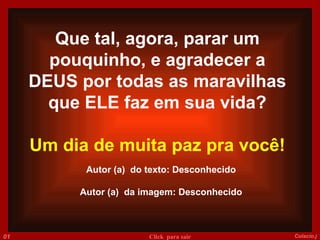 Autor (a)  do texto: Desconhecido Autor (a)  da imagem: Desconhecido 014 Colacio.j Click  para sair Que tal, agora, parar um pouquinho, e agradecer a DEUS por todas as maravilhas que ELE faz em sua vida? Um dia de muita paz pra você! 