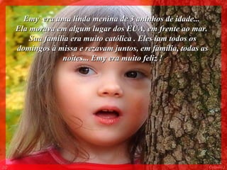 Emy  era uma linda menina de 3 aninhos de idade...  Ela morava em algum lugar dos EUA, em frente ao mar.  Sua família era muito católica . Eles iam todos os domingos à missa e rezavam juntos, em família, todas as noites... Emy era muito feliz ! 003 Colacio.j 