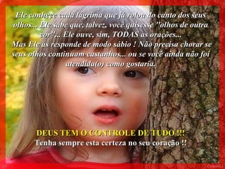 Ele conhece cada lágrima que já rolou do canto dos seus olhos... Ele sabe que, talvez, você quisesse ''olhos de outra cor''... Ele ouve, sim, TODAS as orações... Mas Ele as responde de modo sábio ! Não precisa chorar se seus olhos continuam castanhos... ou se você ainda não foi atendida(o) como gostaria. DEUS TEM O CONTROLE DE TUDO !!!  Tenha sempre esta certeza no seu coração !!  013 Colacio.j 
