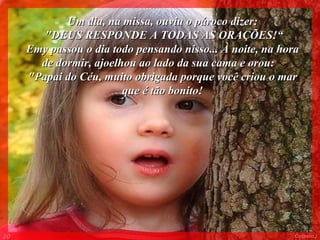 Um dia, na missa, ouviu o pároco dizer: "DEUS RESPONDE A TODAS AS ORAÇÕES!“ Emy passou o dia todo pensando nisso... À noite, na hora de dormir, ajoelhou ao lado da sua cama e orou:  "Papai do Céu, muito obrigada porque você criou o mar que é tão bonito! 005 Colacio.j 