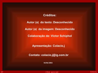 Créditos: Autor (a)  do texto: Desconhecido Autor (a)  da imagem: Desconhecido Colaboração de: Victor Schiphol Apresentação: Colacio.j Contato: colacio.j@ig.com.br 04/06/2004 014 Colacio.j Click  para sair 