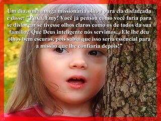 Um dia, uma amiga missionária olhou para ela disfarçada e disse: "Puxa, Emy! Você já pensou como você faria para se disfarçar se tivesse olhos claros como os de todos da sua família? Que Deus inteligente nós servimos... Ele lhe deu olhos bem escuros, pois sabia que isso seria essencial para a missão que lhe confiaria depois!” 011 