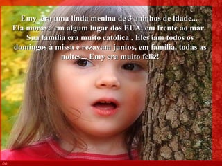 Emy  era uma linda menina de 3 aninhos de idade...  Ela morava em algum lugar dos EUA, em frente ao mar.  Sua família era muito católica . Eles iam todos os domingos à missa e rezavam juntos, em família, todas as noites... Emy era muito feliz! 003 