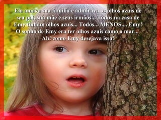 Ela amava sua família e admirava os olhos azuis de seu pai, sua mãe e seus irmãos... Todos na casa de Emy tinham olhos azuis... Todos... MENOS.... Emy! O sonho de Emy era ter olhos azuis como o mar...  Ah! como Emy desejava isso! 004 