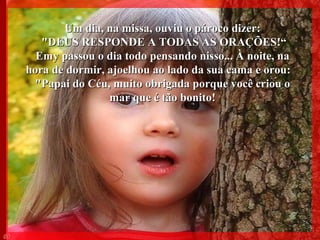 Um dia, na missa, ouviu o pároco dizer: "DEUS RESPONDE A TODAS AS ORAÇÕES!“ Emy passou o dia todo pensando nisso... À noite, na hora de dormir, ajoelhou ao lado da sua cama e orou:  "Papai do Céu, muito obrigada porque você criou o mar que é tão bonito! 005 