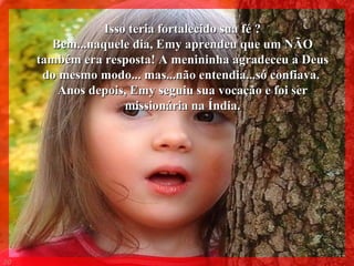 Isso teria fortalecido sua fé ? Bem...naquele dia, Emy aprendeu que um NÃO também era resposta! A menininha agradeceu a Deus do mesmo modo... mas...não entendia...só confiava.  Anos depois, Emy seguiu sua vocação e foi ser missionária na Índia. 008 