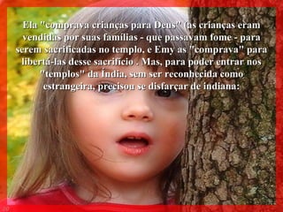 Ela "comprava crianças para Deus" (as crianças eram vendidas por suas famílias - que passavam fome - para serem sacrificadas no templo, e Emy as "comprava" para libertá-las desse sacrifício .   Mas, para poder entrar nos "templos" da Índia, sem ser reconhecida como estrangeira, precisou se disfarçar de indiana: 009 