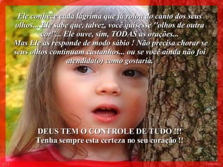 Ele conhece cada lágrima que já rolou do canto dos seus olhos... Ele sabe que, talvez, você quisesse ''olhos de outra cor''... Ele ouve, sim, TODAS as orações... Mas Ele as responde de modo sábio ! Não precisa chorar se seus olhos continuam castanhos... ou se você ainda não foi atendida(o) como gostaria. DEUS TEM O CONTROLE DE TUDO !!!  Tenha sempre esta certeza no seu coração !!  013 Colacio.j 