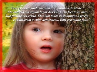 Emy era uma linda menina de 3 aninhos de idade...  Ela morava em algum lugar dos EUA, em frente ao mar.  Sua família era cristã. Eles iam todos os domingos à igreja  e realizavam o culto doméstico... Emy era muito feliz ! 003 Colacio.j 