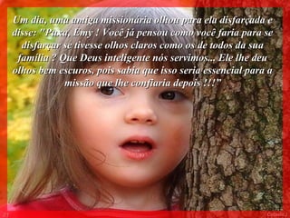 Um dia, uma amiga missionária olhou para ela disfarçada e
     disse: "Puxa, Emy ! Você já pensou como você faria para se
       disfarçar se tivesse olhos claros como os de todos da sua
      família ? Que Deus inteligente nós servimos... Ele lhe deu
     olhos bem escuros, pois sabia que isso seria essencial para a
                 missão que lhe confiaria depois !!!”




01                                                              Colacio.j
 