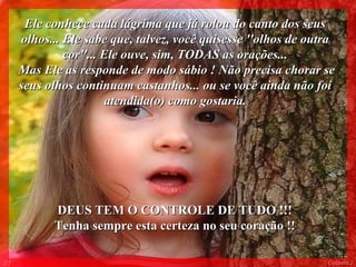 Ele conhece cada lágrima que já rolou do canto dos seus
     olhos... Ele sabe que, talvez, você quisesse ''olhos de outra
              cor''... Ele ouve, sim, TODAS as orações...
     Mas Ele as responde de modo sábio ! Não precisa chorar se
     seus olhos continuam castanhos... ou se você ainda não foi
                        atendida(o) como gostaria.




           DEUS TEM O CONTROLE DE TUDO !!!
           Tenha sempre esta certeza no seu coração !!

01                                                              Colacio.j
 