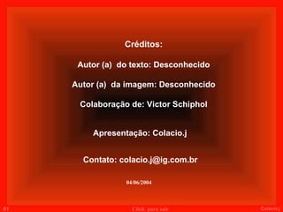 Créditos:

      Autor (a) do texto: Desconhecido

     Autor (a) da imagem: Desconhecido

      Colaboração de: Victor Schiphol


         Apresentação: Colacio.j


       Contato: colacio.j@ig.com.br

                 04/06/2004



01                 Click para sair       Colacio.j
 