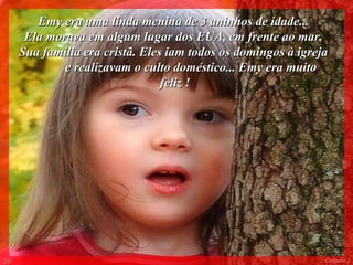 Emy era uma linda menina de 3 aninhos de idade...
      Ela morava em algum lugar dos EUA, em frente ao mar.
     Sua família era cristã. Eles iam todos os domingos à igreja
             e realizavam o culto doméstico... Emy era muito
                                 feliz !




00                                                             Colacio.j
 