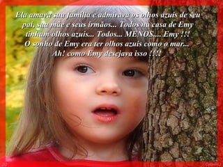 Ela amava sua família e admirava os olhos azuis de seu
       pai, sua mãe e seus irmãos... Todos na casa de Emy
        tinham olhos azuis... Todos... MENOS.... Emy !!!
       O sonho de Emy era ter olhos azuis como o mar...
                Ah! como Emy desejava isso !!!!




00                                                            Colacio.j
 